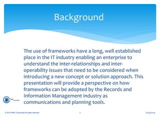 The use of frameworks have a long, well established
place in the IT industry enabling an enterprise to
understand the inter-relationships and inter-
operability issues that need to be considered when
introducing a new concept or solution approach. This
presentation will provide a perspective on how
frameworks can be adopted by the Records and
Information Management industry as
communications and planning tools.
Background
© 2014 RMG Consulting All rights reserved. 12/04/20142
 