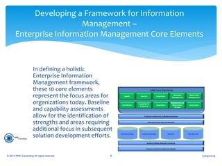In defining a holistic
Enterprise Information
Management framework,
these 10 core elements
represent the focus areas for
organizations today. Baseline
and capability assessments
allow for the identification of
strengths and areas requiring
additional focus in subsequent
solution development efforts.
12/04/2014© 2014 RMG Consulting All rights reserved. 8
Developing a Framework for Information
Management –
Enterprise Information Management Core Elements
 