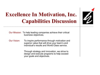Excellence In Motivation, Inc. Capabilities Discussion Our Mission:   To help leading companies achieve their critical business objectives. Our Vision:   To inspire performance through motivation and superior value that will drive your team’s and individual’s results and World Class service. Through strategy and innovation, we strive to design and execute programs to help exceed your goals and objectives. 