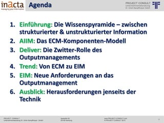 Agenda
© PROJECT CONSULT Unternehmensberatung Dr. Ulrich Kampffmeyer GmbH 2011

/ Autorenrecht: <Vorname Nachname> Mrz-14 / Quelle: PROJECT CONSULT 2

1. Einführung: Die Wissenspyramide – zwischen
strukturierter & unstrukturierter Information
2. AIIM: Das ECM-Komponenten-Modell
3. Deliver: Die Zwitter-Rolle des OutputManagements
4. Trend: Von ECM zu EIM
5. EIM: Neue Anforderungen an das OutputManagement
6. Ausblick: Herausforderungen jenseits der
Technik
Copyright © PROJECT CONSULT 207 - 2013
Urheberrecht Dr. Ulrich Kampffmeyer 1991 - 2013

PROJECT CONSULT
Unternehmensberatung Dr. Ulrich Kampffmeyer GmbH

Isestraße 63
20149 Hamburg

www.PROJECT-CONSULT.com
© PROJECT CONSULT 2013

2

 