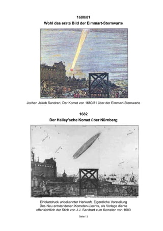 1680/81
Wohl das erste Bild der Eimmart-Sternwarte
Jochen Jakob Sandrart, Der Komet von 1680/81 über der Eimmart-Sternwarte
1682
Der Halley’sche Komet über Nürnberg
Einblattdruck unbekannter Herkunft, Eigentliche Vorstellung
Des Neu entstandenen Kometen-Liechts, als Vorlage diente
offensichtlich der Stich von J.J. Sandrart zum Kometen von 1680
Seite 13
 