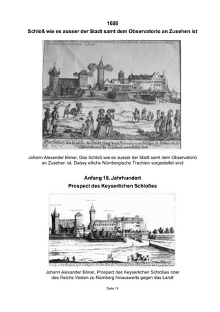 1688
Schloß wie es ausser der Stadt samt dem Observatorio an Zusehen ist
Johann Alexander Böner, Das Schloß wie es ausser der Stadt samt dem Observatorio
an Zusehen ist. Dabey etliche Nürnbergische Trachten vorgestellet sind
Anfang 18. Jahrhundert
Prospect des Keyserlichen Schloßes
Seite 14
Johann Alexander Böner, Prospect des Keyserlichen Schloßes oder
des Reichs Vesten zu Nürnberg hinauswerts gegen das Landt
 