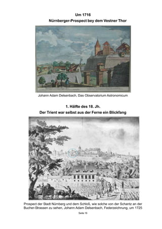 Um 1716
Nürnberger-Prospect bey dem Vestner Thor
Johann Adam Delsenbach, Das Observatorium Astronomicum
1. Hälfte des 18. Jh.
Der Trient war selbst aus der Ferne ein Blickfang
Prospect der Stadt Nürnberg und dem Schloß, wie solche von der Schantz an der
Bucher-Strassen zu sehen, Johann Adam Delsenbach, Federzeichnung, um 1725
Seite 16
 