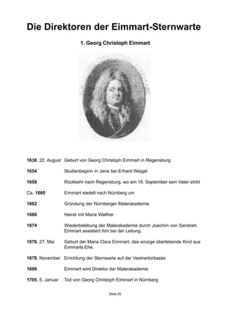 Die Direktoren der Eimmart-Sternwarte
1. Georg Christoph Eimmart
1638, 22. August Geburt von Georg Christoph Eimmart in Regensburg
1654 Studienbeginn in Jena bei Erhard Weigel
1658 Rückkehr nach Regensburg, wo am 18. September sein Vater stirbt
Ca. 1660 Eimmart siedelt nach Nürnberg um
1662 Gründung der Nürnberger Malerakademie
1668 Heirat mit Maria Walther
1674 Wiederbelebung der Malerakademie durch Joachim von Sandrart.
Eimmart assistiert ihm bei der Leitung.
1676, 27. Mai Geburt der Maria Clara Eimmart, das einzige überlebende Kind aus
Eimmarts Ehe.
1678, November Errichtung der Sternwarte auf der Vestnertorbastei
1699 Eimmart wird Direktor der Malerakademie
1705, 5. Januar Tod von Georg Christoph Eimmart in Nürnberg
Seite 20
 