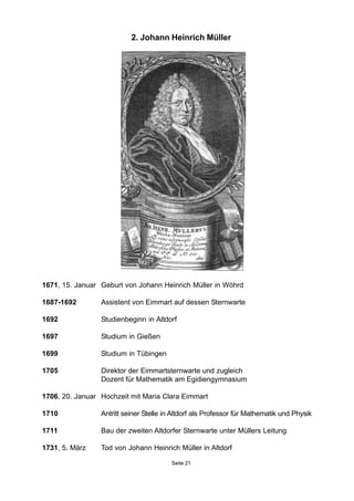 2. Johann Heinrich Müller
1671, 15. Januar Geburt von Johann Heinrich Müller in Wöhrd
1687-1692 Assistent von Eimmart auf dessen Sternwarte
1692 Studienbeginn in Altdorf
1697 Studium in Gießen
1699 Studium in Tübingen
1705 Direktor der Eimmartsternwarte und zugleich
Dozent für Mathematik am Egidiengymnasium
1706, 20. Januar Hochzeit mit Maria Clara Eimmart
1710 Antritt seiner Stelle in Altdorf als Professor für Mathematik und Physik
1711 Bau der zweiten Altdorfer Sternwarte unter Müllers Leitung
1731, 5. März Tod von Johann Heinrich Müller in Altdorf
Seite 21
 
