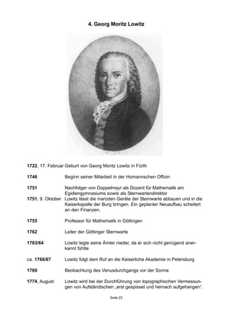 4. Georg Moritz Lowitz
1722, 17. Februar Geburt von Georg Moritz Lowitz in Fürth
1746 Beginn seiner Mitarbeit in der Homannschen Offizin
1751 Nachfolger von Doppelmayr als Dozent für Mathematik am
Egidiengymnasiums sowie als Sternwartendirektor
1751, 9. Oktober Lowitz lässt die maroden Geräte der Sternwarte abbauen und in die
Kaiserkapelle der Burg bringen. Ein geplanter Neuaufbau scheitert
an den Finanzen.
1755 Professor für Mathematik in Göttingen
1762 Leiter der Göttinger Sternwarte
1763/64 Lowitz legte seine Ämter nieder, da er sich nicht genügend aner-
kannt fühlte
ca. 1766/67 Lowitz folgt dem Ruf an die Kaiserliche Akademie in Petersburg
1769 Beobachtung des Venusdurchgangs vor der Sonne
1774, August Lowitz wird bei der Durchführung von topographischen Vermessun-
gen von Aufständischen „erst gespisset und hernach aufgehangen“.
Seite 23
 