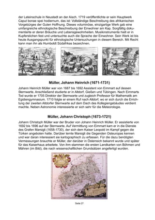 Seite 27
Müller, Johann Christoph (1673-1721)
Johann Christoph Müller war der Bruder von Johann Heinrich Müller. Er assistierte von
1692 bis 1696 auf der Sternwarte. Auf Vermittlung von Eimmart kam er in die Dienste
des Grafen Marsigli (1658-1730), der sich dem Kaiser Leopold im Kampf gegen die
Türken angeboten hatte. Darüber lernte Marsigli die Gegenden Osteuropas kennen
und war daran interessiert sie kartographisch zu erfassen. Für die dazu benötigten
Vermessungen brauchte er Müller, der darüber in Österreich bekannt wurde und später
für das Kaiserhaus arbeitete. Von ihm stammen die ersten Landkarten von Böhmen und
Mähren (im Bild), die nach wissenschaftlichen Grundsätzen angefertigt wurden.
Müller, Johann Heinrich (1671-1731)
Johann Heinrich Müller war von 1687 bis 1692 Assistent von Eimmart auf dessen
Sternwarte. Anschließend studierte er in Altdorf, Gießen und Tübingen. Nach Eimmarts
Tod wurde er 1705 Direktor der Sternwarte und zugleich Professor für Mathematik am
Egidiengymnasium. 1710 folgte er einem Ruf nach Altdorf, wo er sich durch die Errich-
tung der zweiten Altdorfer Sternwarte auf dem Dach des Kollegiengebäudes verdient
machte. Neben Astronomie interessierte er sich sehr für die Meteorologie.
der Lateinschule in Neustadt an der Aisch. 1719 veröffentlichte er sein Hauptwerk
Caput bonae spei hodiernum, das ist: Vollständige Beschreibung des afrikanischen
Vorgebürges der Guten Hoffnung. Dieses voluminöse, einzigartige Werk gab eine
umfangreiche ethnologische Beschreibung der Einwohner am Kap. Sorgfältig doku-
mentierte er deren Bräuche und Lebensgewohnheiten. Musikinstrumente hielt er in
Kupferstichen fest und untersuchte auch die Sprache der Einwohner. Sein Werk ist bis
heute Ausgangspunkt für ethnologische Untersuchungen in diesem Bereich. Mit Recht
kann man ihn als Humboldt Südafrikas bezeichnen.
 