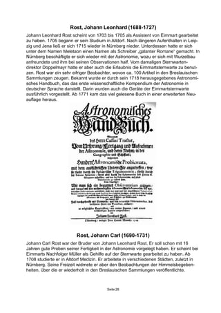 Seite 28
Rost, Johann Carl (1690-1731)
Johann Carl Rost war der Bruder von Johann Leonhard Rost. Er soll schon mit 16
Jahren gute Proben seiner Fertigkeit in der Astronomie vorgelegt haben. Er scheint bei
Eimmarts Nachfolger Müller als Gehilfe auf der Sternwarte gearbeitet zu haben. Ab
1708 studierte er in Altdorf Medizin. Er arbeitete in verschiedenen Städten, zuletzt in
Nürnberg. Seine Freizeit widmete er aber den Beobachtungen der Himmelsbegeben-
heiten, über die er wiederholt in den Breslauischen Sammlungen veröffentlichte.
Rost, Johann Leonhard (1688-1727)
Johann Leonhard Rost scheint von 1703 bis 1705 als Assistent von Eimmart gearbeitet
zu haben. 1705 begann er sein Studium in Altdorf. Nach längeren Aufenthalten in Leip-
zig und Jena ließ er sich 1715 wieder in Nürnberg nieder. Unterdessen hatte er sich
unter dem Namen Meletaon einen Namen als Schreiber „galanter Romane“ gemacht. In
Nürnberg beschäftigte er sich wieder mit der Astronomie, wozu er sich mit Wurzelbau
anfreundete und ihm bei seinen Observationen half. Vom damaligen Sternwarten-
direktor Doppelmayr hatte er aber auch die Erlaubnis die Eimmartsternwarte zu benut-
zen. Rost war ein sehr eifriger Beobachter, wovon ca. 100 Artikel in den Breslauischen
Sammlungen zeugen. Bekannt wurde er durch sein 1718 herausgegebenes Astronomi-
sches Handbuch, das das erste wissenschaftliche Kompendium der Astronomie in
deutscher Sprache darstellt. Darin wurden auch die Geräte der Eimmartsternwarte
ausführlich vorgestellt. Ab 1771 kam das viel gelesene Buch in einer erweiterten Neu-
auflage heraus.
 