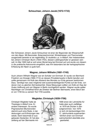 Seite 29
Wegleiter, Christoph (1659-1706)
Christoph Wegleiter hatte ab 1688 einen der Lehrstühle für
Theologie in Altdorf inne. Er hatte aber auch vielfältige
andere Interessen. So wurde er 1679 als Dichter in den
Pegnesischen Blumenorden aufgenommen. Von 1679
stammt auch eine Rede, in der er sich mit denkwürdigen Ent-
deckungen und Erfindungen des 17. Jahrhunderts auseinander-
setzte. Darin beschrieb er aus- führlich einen von Eimmart
gebauten Sextanten. Er hat also wahrscheinlich ebenfalls eine
zeitlang auf der Sternwarte mit- gearbeitet.
Der Schweizer Johann Jacob Scheuchzer ist einer der Begründer der Wissenschaft
von den Alpen. Mit Barometer, Botanisiertrommel, Winkelmesser und Thermometer
ausgerüstet bereiste er sie regelmäßig. Er studierte u.a. in Altdorf, hier insbesondere
bei Johann Christoph Sturm (1635-1703), dessen Lieblingsschüler er gewesen sein
soll. Im Mai 1695 hielt er sich einen Monat lang bei Eimmart auf und wurde von diesem
in die praktische Astronomie eingeführt, was ihm besonders bei der kartographischen
Erfassung der Alpen zu gute kam.
Wagner, Johann Wilhelm (1681-1745)
Auch Johann Wilhelm Wagner war ein Schüler von Eimmart. Er wurde von Bernhard
Friedrich von Krosigk (1660-1714) an dessen Privatsternwarte in Berlin berufen und
sollte gemeinsam mit Kolb den Abstand des Mondes zur Erde genauer bestimmen.
Dazu benötigt man zwei möglichst weit auseinanderliegende Punkte auf der Erde, von
denen man zu gleicher Zeit beobachtet. Diese Messungen sollten von Kolb am Kap der
Guten Hoffnung und von Wagner in Berlin durchgeführt werden. Wagner wurde später
Nachfolger von Christfried Kirch als Direktor der Berliner Sternwarte, einen Beruf den
er von 1740 bis zu seinem Tod 1745 ausübte.
Scheuchzer, Johann Jacob (1672-1733)
 