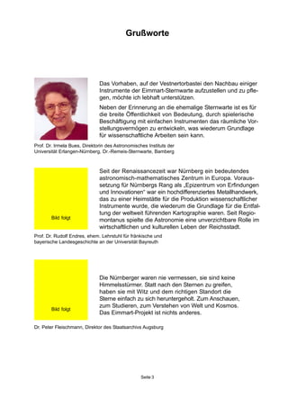 Die Nürnberger waren nie vermessen, sie sind keine
Himmelsstürmer. Statt nach den Sternen zu greifen,
haben sie mit Witz und dem richtigen Standort die
Sterne einfach zu sich heruntergeholt. Zum Anschauen,
zum Studieren, zum Verstehen von Welt und Kosmos.
Das Eimmart-Projekt ist nichts anderes.
Prof. Dr. Rudolf Endres, ehem. Lehrstuhl für fränkische und
bayerische Landesgeschichte an der Universität Bayreuth
Dr. Peter Fleischmann, Direktor des Staatsarchivs Augsburg
Prof. Dr. Irmela Bues, Direktorin des Astronomisches Instituts der
Universität Erlangen-Nürnberg, Dr.-Remeis-Sternwarte, Bamberg
Seite 3
Grußworte
Das Vorhaben, auf der Vestnertorbastei den Nachbau einiger
Instrumente der Eimmart-Sternwarte aufzustellen und zu pfle-
gen, möchte ich lebhaft unterstützen.
Neben der Erinnerung an die ehemalige Sternwarte ist es für
die breite Öffentlichkeit von Bedeutung, durch spielerische
Beschäftigung mit einfachen Instrumenten das räumliche Vor-
stellungsvermögen zu entwickeln, was wiederum Grundlage
für wissenschaftliche Arbeiten sein kann.
Seit der Renaissancezeit war Nürnberg ein bedeutendes
astronomisch-mathematisches Zentrum in Europa. Voraus-
setzung für Nürnbergs Rang als „Epizentrum von Erfindungen
und Innovationen“ war ein hochdifferenziertes Metallhandwerk,
das zu einer Heimstätte für die Produktion wissenschaftlicher
Instrumente wurde, die wiederum die Grundlage für die Entfal-
tung der weltweit führenden Kartographie waren. Seit Regio-
montanus spielte die Astronomie eine unverzichtbare Rolle im
wirtschaftlichen und kulturellen Leben der Reichsstadt.
Bild folgt
Bild folgt
 