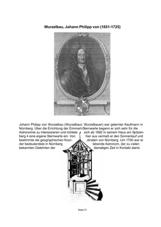 Seite 31
Johann Philipp von Wurzelbau (Wurzelbaur, Wurzelbauer) war gelernter Kaufmann in
Nürnberg. Über die Errichtung der Eimmart-Sternwarte begann er sich sehr für die
Astronomie zu interessieren und richtete sich ab 1682 in seinem Haus am Spitzen-
berg 4 eine eigene Sternwarte ein. Von hier aus vermaß er den Sonnenlauf und
bestimmte die geographischen Koor- dinaten von Nürnberg. Um 1700 war er
der bedeutendste in Nürnberg lebende Astronom, der zu vielen
bekannten Gelehrten der damaligen Zeit in Kontakt stand.
Wurzelbau, Johann Philipp von (1651-1725)
 