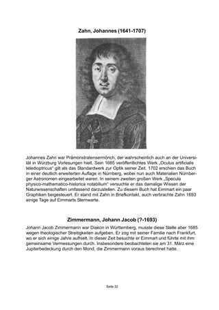Seite 32
Zimmermann, Johann Jacob (?-1693)
Johann Jacob Zimmermann war Diakon in Württemberg, musste diese Stelle aber 1685
wegen theologischer Streitigkeiten aufgeben. Er zog mit seiner Familie nach Frankfurt,
wo er sich einige Jahre aufhielt. In dieser Zeit besuchte er Eimmart und führte mit ihm
gemeinsame Vermessungen durch. Insbesondere beobachteten sie am 31. März eine
Jupiterbedeckung durch den Mond, die Zimmermann voraus berechnet hatte.
Zahn, Johannes (1641-1707)
Johannes Zahn war Prämonstratensermönch, der wahrscheinlich auch an der Universi-
tät in Würzburg Vorlesungen hielt. Sein 1685 veröffentlichtes Werk „Oculus artificialis
teledioptricus“ gilt als das Standardwerk zur Optik seiner Zeit. 1702 erschien das Buch
in einer deutlich erweiterten Auflage in Nürnberg, wobei nun auch Materialien Nürnber-
ger Astronomen eingearbeitet waren. In seinem zweiten großen Werk „Specula
physico-mathematico-historica notabilium“ versuchte er das damalige Wissen der
Naturwissenschaften umfassend darzustellen. Zu diesem Buch hat Eimmart ein paar
Graphiken beigesteuert. Er stand mit Zahn in Briefkontakt, auch verbrachte Zahn 1693
einige Tage auf Eimmarts Sternwarte.
 