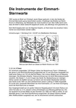 Die Instrumente der Eimmart-
Sternwarte
1, 2, 3, 4, 5 Trient
Ein senkrecht aufgestellter 1200
-Bogen (daher die Bezeichnung Trient = Drittelkreis),
der genau in die Nord-Süd-Richtung ausgerichtet war. Er war aus Eisen hergestellt und
hatte einen Radius von 16 Fuß (fast fünf Meter). Der Limbus (Bogen) war mit Messing
überzogen. Die Alhidade (Absehe, Visiervorrichtung) war mit einer Mikrometerschraube
versehen. Die Säulen 1, 2 und 3 trugen das Gerät. Zur Beobachtung von niedrigen
Höhen werden die Staffeln benutzt, auf denen sich die beiden Beobachter befinden.
Das Gerät wurde 1687 von dem Zirkelschmied Johann Ludtring (?-1688) hergestellt.
Es wurde dazu verwendet Sternhöhen bei ihrer Kulmination, d.h. bei ihrem Durchgang
durch die Nord-Süd-Linie zu messen.
Das Vorgängermodell war ein großer hölzerner Doppelquadrant mit einem Radius von
zehn Fuß (also ca. 3 m), dessen Limbus (Kreisbogen) aus Messing gefertigt war. Die-
ser Quadrant ist auf den Bilder mit den Kometen von 1680 und 1682 zu sehen. Er war
ebenfalls genau in der Nord-Süd-Richtung ausgerichtet. Da dieses hölzerne Modell
allen Wetterunbilden ausgesetzt war, war es anscheinend schnell unbrauchbar.
Bild aus dem Brief von Glaser an Martin Knorre von 1691
1691 wurde ein Brief von Christoph Jacob Glaser gedruckt, in dem die Geräte der
Eimmart-Sternwarte genau beschrieben wurden. Empfänger des Briefes war Martin
Knorre in Wittenberg, der Mitarbeiter der Acta Eruditorum war. Man hoffte damit wohl,
dass der Brief in dieser Zeitschrift abgedruckt würde, was allerdings nicht geschehen ist.
Dem Brief beigebunden war die folgende Graphik, an Hand derer die einzelnen Instru-
mente kurz beschrieben werden sollen.
Umrechnungen: 1 Nürnberg Fuß = 30,397 cm (Stadtlexikon Nürnberg)
Seite 33
 