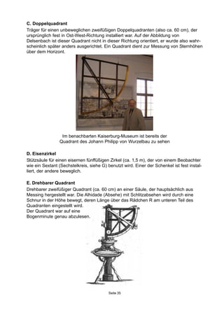 Im benachbarten Kaiserburg-Museum ist bereits der
Quadrant des Johann Philipp von Wurzelbau zu sehen
Seite 35
C. Doppelquadrant
Träger für einen unbeweglichen zweifüßigen Doppelquadranten (also ca. 60 cm), der
ursprünglich fest in Ost-West-Richtung installiert war. Auf der Abbildung von
Delsenbach ist dieser Quadrant nicht in dieser Richtung orientiert, er wurde also wahr-
scheinlich später anders ausgerichtet. Ein Quadrant dient zur Messung von Sternhöhen
über dem Horizont.
D. Eisenzirkel
Stützsäule für einen eisernen fünffüßigen Zirkel (ca. 1,5 m), der von einem Beobachter
wie ein Sextant (Sechstelkreis, siehe G) benutzt wird. Einer der Schenkel ist fest instal-
liert, der andere beweglich.
E. Drehbarer Quadrant
Drehbarer zweifüßiger Quadrant (ca. 60 cm) an einer Säule, der hauptsächlich aus
Messing hergestellt war. Die Alhidade (Absehe) mit Schlitzabsehen wird durch eine
Schnur in der Höhe bewegt, deren Länge über das Rädchen R am unteren Teil des
Quadranten eingestellt wird.
Der Quadrant war auf eine
Bogenminute genau abzulesen.
 