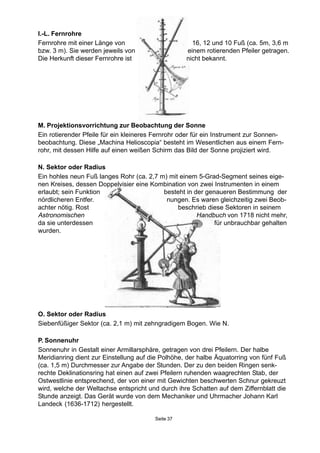 Seite 37
O. Sektor oder Radius
Siebenfüßiger Sektor (ca. 2,1 m) mit zehngradigem Bogen. Wie N.
P. Sonnenuhr
Sonnenuhr in Gestalt einer Armillarsphäre, getragen von drei Pfeilern. Der halbe
Meridianring dient zur Einstellung auf die Polhöhe, der halbe Äquatorring von fünf Fuß
(ca. 1,5 m) Durchmesser zur Angabe der Stunden. Der zu den beiden Ringen senk-
rechte Deklinationsring hat einen auf zwei Pfeilern ruhenden waagrechten Stab, der
Ostwestlinie entsprechend, der von einer mit Gewichten beschwerten Schnur gekreuzt
wird, welche der Weltachse entspricht und durch ihre Schatten auf dem Ziffernblatt die
Stunde anzeigt. Das Gerät wurde von dem Mechaniker und Uhrmacher Johann Karl
Landeck (1636-1712) hergestellt.
M. Projektionsvorrichtung zur Beobachtung der Sonne
Ein rotierender Pfeile für ein kleineres Fernrohr oder für ein Instrument zur Sonnen-
beobachtung. Diese „Machina Helioscopia“ besteht im Wesentlichen aus einem Fern-
rohr, mit dessen Hilfe auf einen weißen Schirm das Bild der Sonne projiziert wird.
N. Sektor oder Radius
Ein hohles neun Fuß langes Rohr (ca. 2,7 m) mit einem 5-Grad-Segment seines eige-
nen Kreises, dessen Doppelvisier eine Kombination von zwei Instrumenten in einem
erlaubt; sein Funktion besteht in der genaueren Bestimmung der
nördlicheren Entfer. nungen. Es waren gleichzeitig zwei Beob-
achter nötig. Rost beschrieb diese Sektoren in seinem
Astronomischen Handbuch von 1718 nicht mehr,
da sie unterdessen für unbrauchbar gehalten
wurden.
I.-L. Fernrohre
Fernrohre mit einer Länge von 16, 12 und 10 Fuß (ca. 5m, 3,6 m
bzw. 3 m). Sie werden jeweils von einem rotierenden Pfeiler getragen.
Die Herkunft dieser Fernrohre ist nicht bekannt.
 