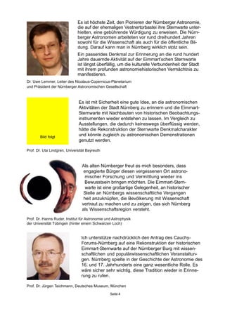Prof. Dr. Uta Lindgren, Universität Bayreuth
Prof. Dr. Hanns Ruder, Institut für Astronomie und Astrophysik
der Universität Tübingen (hinter einem Schwarzen Loch)
Prof. Dr. Jürgen Teichmann, Deutsches Museum, München
Ich unterstütze nachdrücklich den Antrag des Cauchy-
Forums-Nürnberg auf eine Rekonstruktion der historischen
Eimmart-Sternwarte auf der Nürnberger Burg mit wissen-
schaftlichen und populärwissenschaftlichen Veranstaltun-
gen. Nürnberg spielte in der Geschichte der Astronomie des
16. und 17. Jahrhunderts eine ganz wesentliche Rolle. Es
wäre sicher sehr wichtig, diese Tradition wieder in Erinne-
rung zu rufen.
Seite 4
Als alten Nürnberger freut es mich besonders, dass
engagierte Bürger diesen vergessenen Ort astrono-
mischer Forschung und Vermittlung wieder ins
Bewusstsein bringen möchten. Die Eimmart-Stern-
warte ist eine großartige Gelegenheit, an historischer
Stelle an Nürnbergs wissenschaftliche Vergangen
heit anzuknüpfen, die Bevölkerung mit Wissenschaft
vertraut zu machen und zu zeigen, das sich Nürnberg
als Wissenschaftsregion versteht.
Es ist höchste Zeit, den Pionieren der Nürnberger Astronomie,
die auf der ehemaligen Vestnertorbastei ihre Sternwarte unter-
hielten, eine gebührende Würdigung zu erweisen. Die Nürn-
berger Astronomen arbeiteten vor rund dreihundert Jahren
sowohl für die Wissenschaft als auch für die öffentliche Bil-
dung. Darauf kann man in Nürnberg wirklich stolz sein.
Ein passendes Denkmal zur Erinnerung an die rund hundert
Jahre dauernde Aktivität auf der Eimmart’schen Sternwarte
ist längst überfällig, um die kulturelle Verbundenheit der Stadt
mit ihrem profunden astronomiehistorischen Vermächtnis zu
manifestieren.
Dr. Uwe Lemmer, Leiter des Nicolaus-Copernicus-Planetarium
und Präsident der Nürnberger Astronomischen Gesellschaft
Es ist mit Sicherheit eine gute Idee, an die astronomischen
Aktivitäten der Stadt Nürnberg zu erinnern und die Eimmart-
Sternwarte mit Nachbauten von historischen Beobachtungs-
instrumenten wieder entstehen zu lassen. Im Vergleich zu
Ausstellungen, die dadurch keineswegs überflüssig werden,
hätte die Rekonstruktion der Sternwarte Denkmalcharakter
und könnte zugleich zu astronomischen Demonstrationen
genutzt werden.
Bild folgt
 