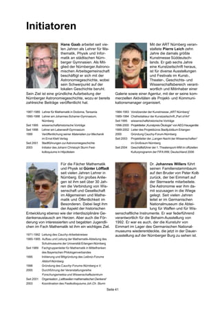 Seite 41
Initiatoren
Mit der ART Nürnberg veran-
staltete Pierre Leich zehn
Jahre die damals größte
Kunstmesse Süddeutsch-
lands. Er gab sechs Jahre
eine Kunstzeitschrift heraus,
ist für diverse Ausstellungen
und Festivals im Kunst-,
Theater-, Geschichts- und
Wissenschaftsbereich verant-
wortlich und Mitinhaber einer
1984-1993 Vorsitzender der Kunstmesse „ART Nürnberg“
1989-1994 Chefredakteur der Kunstzeitschrift „Part ofArt“
Seit 1995 wissenschaftshistorische Vorträge
1996-2000 Projektleiter„KunstpreisÖkologie“vonAEGHausgeräte
1999-2002 Leiter des Projektbüros Stadtjubiläum Erlangen
2000 Gründung Cauchy-Forum-Nürnberg
Seit 2003 Projektleiter der „Langen Nacht der Wissenschaften“
im Großraum Nürnberg
Seit 2004 Geschäftsführer der 1. Theatersport-WM im offiziellen
Kulturprogramm der FIFAWM, Deutschland 2006
Galerie sowie einer Agentur, mit der er seine kom-
merziellen Aktivitäten als Projekt- und Kommuni-
kationsmanager organisiert.
Hans Gaab arbeitet seit vie-
len Jahren als Lehrer für Ma-
thematik, Physik und Infor-
matik an städtischen Nürn-
berger Gymnasien. Als Mit-
glied der Nürnberger Astrono-
mischen Arbeitsgemeinschaft
beschäftigt er sich mit der
Astronomiegeschichte, wobei
sein Schwerpunkt auf der
lokalen Geschichte beruht.
Sein Ziel ist eine gründliche Aufarbeitung der
Nürnberger Astronomiegeschichte, wozu er bereits
zahlreiche Beiträge veröffentlicht hat.
Dr. Johannes Willers führt
seinen Familienstammbaum
auf den Bruder von Peter Kolb
zurück, der bei Eimmart auf
der Sternwarte mitarbeitete.
Die Astronomie war ihm da-
mit sozusagen in die Wiege
gelegt. Seit vielen Jahren
leitet er im Germanischen
Nationalmuseum die Abtei-
lung für Waffen und für Wis-
senschaftliche Instrumente. Er war federführend
verantwortlich für die Behaim-Ausstellung von
1992. Er war es auch, der die Kunstuhr von
Eimmart im Lager des Germanischen National-
museums wiederentdeckte, die jetzt in der Dauer-
ausstellung auf der Nürnberger Burg zu sehen ist.
Für die Fächer Mathematik
und Physik ist Günter Löffladt
seit vielen Jahren Lehrer in
Nürnberg. Ein großes Anlie-
gen ist ihm seit über 30 Jah-
ren die Verbindung von Wis-
senschaft und Gesellschaft
im Allgemeinen und Mathe-
matik und Öffentlichkeit im
Besonderen. Dabei liegt ihm
der Aspekt der historischen
Entwicklung ebenso wie der interdisziplinäre Ge-
dankenaustausch am Herzen. Aber auch die För-
derung von interessierten und begabten Jugendli-
chen im Fach Mathematik ist ihm ein wichtiges Ziel.
1987-1989 Lehrer für Mathematik in Dodoma, Tansania
1990-1998 Lehrer am Johannes-Scharrer-Gymnasium,
Nürnberg
Seit 1995 wissenschaftshistorische Vorträge
Seit 1998 Lehrer am Labenwolf-Gymnasium
1999 Veröffentlichung seiner Materialien zur Mechanik
im Ernst Klett Verlag
Seit 2001 Stadtführungen zurAstronomiegeschichte
2003 Initiator des Johann Christoph Sturm Fest-
kolloquiums in Hilpoltstein
1971-1992 Leitung des Cauchy-Arbeitskreises
1985-1995 Aufbau und Leitung der Mathematik-Abteilung des
Schulmuseums der Universität Erlangen-Nürnberg
Seit 1989 Fachgruppenleiter für Mathematik in Mittelfranken
des Bayerischen Philologenverbandes
1995 Initiierung und Mitgründung des Leibniz-Forums
Altdorf-Nürnberg
1998 Gründung des Cauchy-Forums-Nürnberg e.V.
2000 Durchführung der Veranstaltungsreihe
Forschungsmekka und Wissenschaftszentrum
Seit 2001 Organisation„LeitfossilienmathematischenDenkens“
2003 Koordination des Festkolloquiums Joh.Ch. Sturm
 