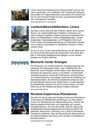 Seite 44
Nicolaus-Copernicus-Planetarium
Seit über 40 Jahren dient das Nicolaus-Copernicus-Planetarium
in Nürnberg der Öffentlichkeit als Bildungs- und Informations-
zentrum für alle Bereiche der Weltraumforschung. Themen der
Astronomiegeschichte finden sich regelmäßig auf unserem
Vortragsprogramm. So ist es kein Zufall, dass die Tagung des
Arbeitskreises Astronomiegeschichte der Astronomischen Ge-
sellschaft „Astronomie in Nürnberg“ am 2. April im Nürnberger
Planetarium stattfindet. Über die Geschichte der Sternwarte auf
der Vestnertorbastei wird sicher noch mehrfach im Planetarium
berichtet werden.
www.planetarium-nuernberg.de
Mechanik Center Erlangen
Ob Fertigungs- und Verfahrenstechnik, Energieerzeugung und -
verteilung, ob Fahrzeugbau, Bahn- oder Schiffstechnik: Die
Mechanik Center Erlangen GmbH bietet in allen Bereichen der
Mechanik die passende Lösung: in der Metall- und Werkstoff-
verarbeitung ebenso wie bei der Entwicklung und Konstruktion
von Sondermaschinen und Anlagen sowie bei der Erstellung von
Standardprodukten. Als Siemens-Gesellschaft verfügt sie über
jahrzehntelange Erfahrung als Global Player, ist aber gleichzei-
tig mittelständig orientiert und wird mit ihrem Wissen und ihrer
Erfahrung an der Realisierung dieses Projekts mitwirken.
www.mechanikcenter.de
mente macht die Entwicklung der Wissenschaften auch für den
Laien anschaulich und verständlich. Der Fachbereich Naturwis-
senschaften im Programmbereichs Gesundheit und Umwelt wird
sich an dem Eimmart-Projekt mit einer populärwissenschaftli-
chen Vortragsreihe beteiligen.
www.bildungszentrum.nuernberg.de
Landschaftsarchitekturbüro Lorenz
Das Büro Lorenz setzt seit über fünfzehn Jahren seine „grünen
Spuren“ bei unterschiedlichsten Projekten in Nürnberg und
seiner weiteren Umgebung. Neben prämierten realisierten Pro-
jekten und Wettbewerben, Wohnumfeldgestaltungen, Verwal-
tungsbauten, Gewerbegebieten und Privatgärten steht auch
immer wieder die Auseinandersetzung mit historischen Situatio-
nen und deren Interpretation im städtischen Kontext im Fokus
unserer Arbeit.
So ist uns auch an der Auseinandersetzung mit der Rekonstruk-
tion der Eimmart-Sternwarte als bedeutender historischer Bau-
stein in Nürnbergs Stadtgeschichte gelegen und wir werden
beratend am Projekt mitwirken.
 