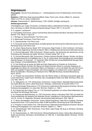 Impressum
Herausgeber: Cauchy-Forum-Nürnberg e.V. – Interdisziplinäres Forum für Mathematik und ihre Grenz-
gebiete
Redaktion: OStR Hans Gaab (wissenschaftliche Texte), Pierre Leich, Günter Löffladt, Dr. Johannes
Willers und Prof. Dr. Gudrun Wolfschmidt
Adresse: Hastverstraße 21, 90408 Nürnberg, T 0911.335545, leich@rt-nuernberg.de
Abbildungsnachweise:
Umschlagfotos aus: Eugen Christmeier und Manfred Gillert (Luftbild-Bischof & Broel), aus: Hartmut Beck
(Hg.), Nürnberg im Luftbild, Nürnberg (Verlag Nürnberger Presse) 1987, S. 33 und 207.
S. 5, Lageplan: Landbauamt
S. 6,Azimutalring: Entnommen: Johann Leonhard Rost:Astronomisches Hand-Buch. Nürnberg: Peter Conrad
Monath 1718, Tabula V, Figura 25
S. 7, Montage zur Vestnertorbastei: Foto Pierre Leich
S. 8, Stadtmodell Fembohaus: Fotos Pierre Leich
S. 11, Vestnertorbastei: Foto Pierre Leich
S. 12, Feuerwerk auf der Vestnertorbastei: Ausstellungsstück des Germanischen Nationalmuseums auf der
Nürnberger Burg; Foto Pierre Leich
S. 12, Johann Georg Erasmus: Bastei 1677: Entnommen: Birgit Friedel, G. Ulrich Großmann: Die Kaiser-
pfalz Nürnberg. Regensburg: Schnell und Steiner 1999, S. 60 [Besitz des Germanischen Nationalmuseums]
S. 13, Eimmart-Sternwarte 1680: Entnommen: Richard Learner: Die Geschichte der Astronomie und die
Entwicklung des Teleskops seit Galilei. München: Christian Verlag 1991, S. 43
S. 13, Eimmart-Sternwarte 1682: Entnommen: Christina Hofmann-Randall: Monster, Wunder und Kome-
ten: Sensationsberichte auf Flugblättern des 16. bis 18. Jahrhunderts. Eine Ausstellung der Universitätsbi-
bliothek Erlangen 19. November – 12. Dezember 1999. Schriften der Universitätsbibliothek Erlangen-Nürn-
berg. Erlangen: Universitätsbibliothek 1999, S. 85
S. 14: Das Schloß wie es ausser der Stadt samt dem Observatorio an Zusehen ist. Entnommen:
Nürnbergische Kleider-Trachten/ Der Manns-und Weibs-Personen/ Denen zu mehrerer Ergötzung mit
beygefüget sind etliche der vornehmsten Plätze und Gebäude in- und an der Stadt/ Wie auch Der Grund-
Rieß und doppelter Prospect derselbigen. Neu heraus gegeben und verlegt/ Durch Johann Alexander
Böner/ Kunsthändler in Nürnberg am Fischbach/ Anno 1688 [StB Nürnberg, Handschriftenabteilung:
Nor.K. 503 80
]
S. 14: Prospect des Keyserlichen Schloßes oder des Reichs Vesten zu Nürnberg hinauswerts gege das
Landt: Entnommen: Eugen Kusch: Nürnberg. Das unvergängliche Antlitz einer Stadt. Nürnberg: Glock und
Lutz 1952, Tafel 13
S. 15, Weltsysteme von 1707 (Scheuchzer): Entnommen: Irmgard Müsch: Geheiligte Naturwissenschaft.
Die Kupfer-Bibel des Johann Jakob Scheuchzer. Göttingen: Vandenhoeck & Ruprecht 2000, S. 271
S. 15, Das Nürnberger Observatorium 1716: Entnommen: Delsenbachs Nürnbergische Ansichten. Mit einer
Einleitung herausgegeben von Justus Bier. München: Delphin o.J., Tafel 1
S. 16, Prospect bey dem Vestner Thor, ca. 1716: Kolorierter Kupferstich von Johann Adam Delsenbach aus
dem Besitz der Nürnberger Sternwarte
S. 16, Prospect der Stadt Nürnberg, ca. 1725: Entnommen: Barock in Nürnberg 1600-1750. Aus Anlaß der
Dreihundertjahrfeier der Akademie der bildenden Künste. Ausstellung im Germanischen Nationalmuseum
vom 20. Juni bis 16. September. Nürnberg: Germanisches Nationalmuseum 1662, Tafel 33
S. 17, Neuer Himmelsatlas: Entnommen: Johann Gabriel Doppelmayr: Atlas Novus Coelestis. Nürnberg:
Homannsche Erben 1742; Ausschnitt aus Tafel 18 [Mit freundlicher Genehmigung der SUB Göttingen]
S. 17, Prospect vor dem Vestner Thor, 1748: Entnommen: Delsenbachs Nürnbergische Ansichten. Mit einer
Einleitung herausgegeben von Justus Bier. München: Delphin o.J., Tafel 3
S. 18, Vestnertorbastei 1826: Entnommen: Franz Ströer, Sigrid Sangl: Die Burg zu Nürnberg. Nürnberg:
Hofmann 1988, S. 22
S. 18, Vestnertorbastei, ca. 1905: Entnommen: Michael Diefenbacher (Hrsg.), Helmut Beer (Bearbeitung):
Grüße aus Nürnberg. Nürnberg in Ansichstkarten um 1900, Bd. 3: Lebendige Altstadt. Nürnberg: Tümmel
1994, S. 79
Seite 46
 
