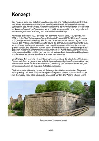 Konzept
Das Konzept sieht eine Initialveranstaltung vor, die eine Festveranstaltung mit Enthül-
lung eines Instrumentennachbaus auf der Vestnertorbastei, ein wissenschaftliches
Symposium des Arbeitskreises Astronomiegeschichte der Astronomischen Gesellschaft
im Nicolaus-Copernicus-Planetarium, eine populärwissenschaftliche Vortragsreihe mit
dem Bildungszentrum Nürnberg und eine Publikation verknüpft.
Als Anlass dienen der 500. Todestag von Bernhard Walther (1430-1504) Mitte Juni
2004 und der 300. Todestag von Georg Christoph Eimmart (1638-1705) am 5. Januar
2005, die gemeinsam gewürdigt werden. Bei dem Event ist ein Festvortrag mit Gruß-
worten, das Anbringen einer Bronzetafel sowie die Enthüllung eines Instruments vorge-
sehen. Es soll ein Fest mit kulturellem und populärwissenschaftlichem Rahmenpro-
gramm werden. Die Besucher können selbst an den historischen sowie an eigens auf-
gestellten modernen astronomischen Instrumenten der Nürnberger Astronomischen Ar-
beitsgemeinschaft Beobachtungen machen, sich deren Funktionsweise erklären lassen
und die Rolle der Eimmart-Sternwarte in ihrer Zeit verstehen.
Langfristiges Ziel kann die mit der Bayerischen Verwaltung der staatlichen Schlösser,
Gärten und Seen abgesprochene vollständige und originalgetreue Rekonstruktion der
Eimmart-Sternwarte mit einer einfühlsamen Gestaltung der Vestnertorbastei sein, die
Erholungsfunktionen mit musealen Aufgaben verbindet.
Die Instrumente sollen wie damals als Außengeräte mit einem minimalen Pflegeauf-
wand gefertigt und nach Möglichkeit lagetreu aufgebaut werden. Entscheidender Vor-
zug: Es müsste nicht alles schlagartig umgesetzt werden. Der Anfang ist aber leicht.
Seite 7
Fotomontage Vestnertorbastei
 