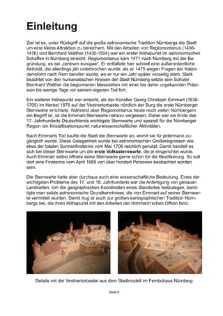 Einleitung
Ziel ist es, unter Rückgriff auf die große astronomische Tradition Nürnbergs die Stadt
um eine kleine Attraktion zu bereichern. Mit den Arbeiten von Regiomontanus (1436-
1476) und Bernhard Walther (1430-1504) war ein erster Höhepunkt im astronomischen
Schaffen in Nürnberg erreicht. Regiomontanus kam 1471 nach Nürnberg mit der Be-
gründung, es sei „centrum europae“. Er entfaltete hier schnell eine außerordentliche
Aktivität, die allerdings jäh unterbrochen wurde, als er 1475 wegen Fragen der Kalen-
derreform nach Rom berufen wurde, wo er nur ein Jahr später vorzeitig starb. Stark
beachtet von den humanistischen Kreisen der Stadt Nürnberg setzte sein Schüler
Bernhard Walther die begonnenen Messreihen mit einer bis dahin ungekannten Präzi-
sion bis wenige Tage vor seinem eigenen Tod fort.
Ein weiterer Höhepunkt war erreicht, als der Künstler Georg Christoph Eimmart (1638-
1705) im Herbst 1678 auf der Vestnertorbastei nördlich der Burg die erste Nürnberger
Sternwarte errichtete. Während aber Regiomontanus heute noch vielen Nürnbergern
ein Begriff ist, ist die Eimmart-Sternwarte nahezu vergessen. Dabei war sie Ende des
17. Jahrhunderts Deutschlands wichtigste Sternwarte und speziell für die Nürnberger
Region ein Kristallisationspunkt naturwissenschaftlicher Aktivitäten.
Nach Eimmarts Tod kaufte die Stadt die Sternwarte an, womit sie für jedermann zu-
gänglich wurde. Diese Gelegenheit wurde bei astronomischen Großereignissen wie
etwa der totalen Sonnenfinsternis vom Mai 1706 reichlich genutzt. Damit handelt es
sich bei dieser Sternwarte um die erste Volkssternwarte, die je eingerichtet wurde.
Auch Eimmart selbst öffnete seine Sternwarte gerne schon für die Bevölkerung. So soll
dort eine Finsternis vom April 1689 von über hundert Personen beobachtet worden
sein.
Die Sternwarte hatte aber durchaus auch eine wissenschaftliche Bedeutung. Eines der
wichtigsten Probleme des 17. und 18. Jahrhunderts war die Anfertigung von genauen
Landkarten. Um die geographischen Koordinaten eines Standortes festzulegen, benö-
tigte man solide astronomische Grundkenntnisse, die von Eimmart auf seiner Sternwar-
te vermittelt wurden. Damit trug er auch zur großen kartographischen Tradition Nürn-
bergs bei, die ihren Höhepunkt mit den Arbeiten der Hohmann’schen Officin fand.
Seite 8
Details mit der Vestnertorbastei aus dem Stadtmodell im Fembohaus Nürnberg
 