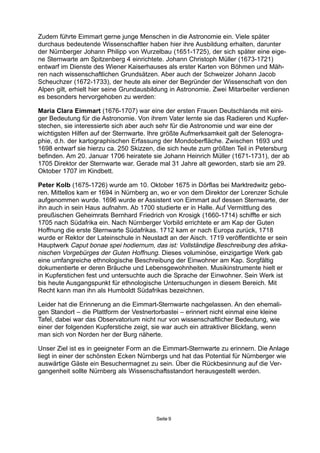 Zudem führte Eimmart gerne junge Menschen in die Astronomie ein. Viele später
durchaus bedeutende Wissenschaftler haben hier ihre Ausbildung erhalten, darunter
der Nürnberger Johann Philipp von Wurzelbau (1651-1725), der sich später eine eige-
ne Sternwarte am Spitzenberg 4 einrichtete. Johann Christoph Müller (1673-1721)
entwarf im Dienste des Wiener Kaiserhauses als erster Karten von Böhmen und Mäh-
ren nach wissenschaftlichen Grundsätzen. Aber auch der Schweizer Johann Jacob
Scheuchzer (1672-1733), der heute als einer der Begründer der Wissenschaft von den
Alpen gilt, erhielt hier seine Grundausbildung in Astronomie. Zwei Mitarbeiter verdienen
es besonders hervorgehoben zu werden:
Maria Clara Eimmart (1676-1707) war eine der ersten Frauen Deutschlands mit eini-
ger Bedeutung für die Astronomie. Von ihrem Vater lernte sie das Radieren und Kupfer-
stechen, sie interessierte sich aber auch sehr für die Astronomie und war eine der
wichtigsten Hilfen auf der Sternwarte. Ihre größte Aufmerksamkeit galt der Selenogra-
phie, d.h. der kartographischen Erfassung der Mondoberfläche. Zwischen 1693 und
1698 entwarf sie hierzu ca. 250 Skizzen, die sich heute zum größten Teil in Petersburg
befinden. Am 20. Januar 1706 heiratete sie Johann Heinrich Müller (1671-1731), der ab
1705 Direktor der Sternwarte war. Gerade mal 31 Jahre alt geworden, starb sie am 29.
Oktober 1707 im Kindbett.
Peter Kolb (1675-1726) wurde am 10. Oktober 1675 in Dörflas bei Marktredwitz gebo-
ren. Mittellos kam er 1694 in Nürnberg an, wo er von dem Direktor der Lorenzer Schule
aufgenommen wurde. 1696 wurde er Assistent von Eimmart auf dessen Sternwarte, der
ihn auch in sein Haus aufnahm. Ab 1700 studierte er in Halle. Auf Vermittlung des
preußischen Geheimrats Bernhard Friedrich von Krosigk (1660-1714) schiffte er sich
1705 nach Südafrika ein. Nach Nürnberger Vorbild errichtete er am Kap der Guten
Hoffnung die erste Sternwarte Südafrikas. 1712 kam er nach Europa zurück, 1718
wurde er Rektor der Lateinschule in Neustadt an der Aisch. 1719 veröffentlichte er sein
Hauptwerk Caput bonae spei hodiernum, das ist: Vollständige Beschreibung des afrika-
nischen Vorgebürges der Guten Hoffnung. Dieses voluminöse, einzigartige Werk gab
eine umfangreiche ethnologische Beschreibung der Einwohner am Kap. Sorgfältig
dokumentierte er deren Bräuche und Lebensgewohnheiten. Musikinstrumente hielt er
in Kupferstichen fest und untersuchte auch die Sprache der Einwohner. Sein Werk ist
bis heute Ausgangspunkt für ethnologische Untersuchungen in diesem Bereich. Mit
Recht kann man ihn als Humboldt Südafrikas bezeichnen.
Leider hat die Erinnerung an die Eimmart-Sternwarte nachgelassen. An den ehemali-
gen Standort – die Plattform der Vestnertorbastei – erinnert nicht einmal eine kleine
Tafel, dabei war das Observatorium nicht nur von wissenschaftlicher Bedeutung, wie
einer der folgenden Kupferstiche zeigt, sie war auch ein attraktiver Blickfang, wenn
man sich von Norden her der Burg näherte.
Unser Ziel ist es in geeigneter Form an die Eimmart-Sternwarte zu erinnern. Die Anlage
liegt in einer der schönsten Ecken Nürnbergs und hat das Potential für Nürnberger wie
auswärtige Gäste ein Besuchermagnet zu sein. Über die Rückbesinnung auf die Ver-
gangenheit sollte Nürnberg als Wissenschaftsstandort herausgestellt werden.
Seite 9
 