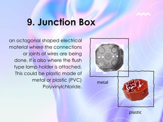 an octagonal shaped electrical
material where the connections
or joints of wires are being
done. It is also where the flush
type lamp holder is attached.
This could be plastic made of
metal or plastic (PVC)
Polyvinylchloride.
9. Junction Box
metal
plastic
 