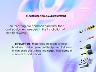 The following are common electrical tools
and equipment needed in the installation of
electrical wiring.
ELECTRICAL TOOLS AND EQUIPMENT
1. Screwdrivers - these tools are made of steel
hardened and tempered at the tip used to loosen
or tighten screws with slotted heads. They come in
various sizes and shapes.
 