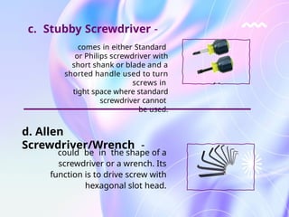 comes in either Standard
or Philips screwdriver with
short shank or blade and a
shorted handle used to turn
screws in
tight space where standard
screwdriver cannot
be used.
could be in the shape of a
screwdriver or a wrench. Its
function is to drive screw with
hexagonal slot head.
c. Stubby Screwdriver -
d. Allen
Screwdriver/Wrench -
 