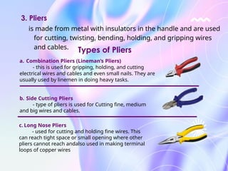 is made from metal with insulators in the handle and are used
for cutting, twisting, bending, holding, and gripping wires
and cables.
3. Pliers
a. Combination Pliers (Lineman’s Pliers)
- this is used for gripping, holding, and cutting
electrical wires and cables and even small nails. They are
usually used by linemen in doing heavy tasks.
b. Side Cutting Pliers
- type of pliers is used for Cutting fine, medium
and big wires and cables.
c. Long Nose Pliers
- used for cutting and holding fine wires. This
can reach tight space or small opening where other
pliers cannot reach andalso used in making terminal
loops of copper wires
Types of Pliers
 