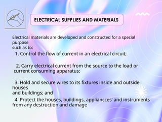 Electrical materials are developed and constructed for a special
purpose
such as to:
1. Control the flow of current in an electrical circuit;
2. Carry electrical current from the source to the load or
current consuming apparatus;
3. Hold and secure wires to its fixtures inside and outside
houses
and buildings; and
4. Protect the houses, buildings, appliancces’ and instruments
from any destruction and damage
ELECTRICAL SUPPLIES AND MATERIALS
 