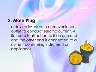 3. Male Plug
a device inserted to a convenience
outlet to conduct electric current. A
flat cord is attached to it on one end
and the other end is connected to a
current consuming instrument or
appliances.
 