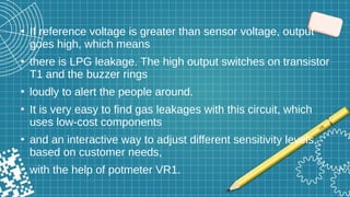 ●
If reference voltage is greater than sensor voltage, output
goes high, which means
●
there is LPG leakage. The high output switches on transistor
T1 and the buzzer rings
●
loudly to alert the people around.
●
It is very easy to find gas leakages with this circuit, which
uses low-cost components
●
and an interactive way to adjust different sensitivity levels,
based on customer needs,
●
with the help of potmeter VR1.
●
 