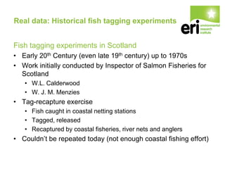 Real data: Historical fish tagging experiments
Fish tagging experiments in Scotland
• Early 20th Century (even late 19th century) up to 1970s
• Work initially conducted by Inspector of Salmon Fisheries for
Scotland
• W.L. Calderwood
• W. J. M. Menzies
• Tag-recapture exercise
• Fish caught in coastal netting stations
• Tagged, released
• Recaptured by coastal fisheries, river nets and anglers
• Couldn’t be repeated today (not enough coastal fishing effort)
 
