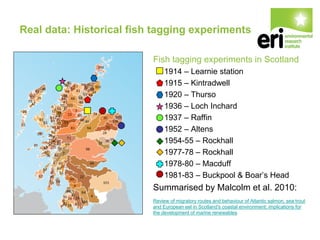 Real data: Historical fish tagging experiments
Fish tagging experiments in Scotland
1914 – Learnie station
1915 – Kintradwell
1920 – Thurso
1936 – Loch Inchard
1937 – Raffin
1952 – Altens
1954-55 – Rockhall
1977-78 – Rockhall
1978-80 – Macduff
1981-83 – Buckpool & Boar’s Head
Summarised by Malcolm et al. 2010:
Review of migratory routes and behaviour of Atlantic salmon, sea trout
and European eel in Scotland's coastal environment: implications for
the development of marine renewables
 