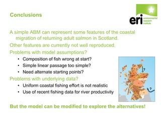 Conclusions
A simple ABM can represent some features of the coastal
migration of returning adult salmon in Scotland.
Other features are currently not well reproduced.
Problems with model assumptions?
• Composition of fish wrong at start?
• Simple linear passage too simple?
• Need alternate starting points?
Problems with underlying data?
• Uniform coastal fishing effort is not realistic
• Use of recent fishing data for river productivity
But the model can be modified to explore the alternatives!
 