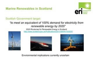 Marine Renewables in Scotland
Scottish Government target:
“to meet an equivalent of 100% demand for electricity from
renewable energy by 2020”
2020 Routemap for Renewable Energy in Scotland
http://www.scotland.gov.uk/Publications/2011/08/04110353/0
Environmental implications currently uncertain
 