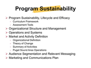 Program Sustainability
 Program Sustainability, Lifecycle and Efficacy
   - Curriculum Framework
   - Assessment Tools
 Organizational Structure and Management
 Operations and Systems
 Market and Activity Definition
   -   Organizational Definition
   -   Theory of Change
   -   Summary of Activities
   -   Puget Sound Area Operations
 Audience Segmentation and Relevant Messaging
 Marketing and Communications Plan
 