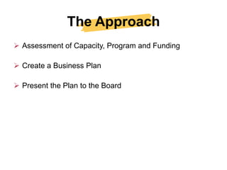 The Approach
 Assessment of Capacity, Program and Funding

 Create a Business Plan

 Present the Plan to the Board
 