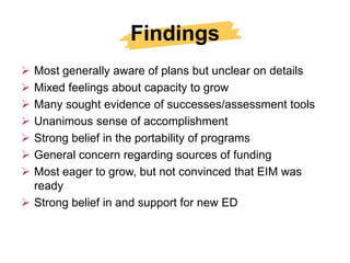 Findings
 Most generally aware of plans but unclear on details
 Mixed feelings about capacity to grow
 Many sought evidence of successes/assessment tools
 Unanimous sense of accomplishment
 Strong belief in the portability of programs
 General concern regarding sources of funding
 Most eager to grow, but not convinced that EIM was
  ready
 Strong belief in and support for new ED
 