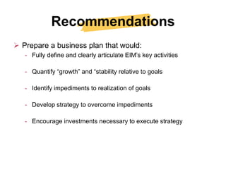 Recommendations
 Prepare a business plan that would:
   - Fully define and clearly articulate EIM’s key activities

   - Quantify “growth” and “stability relative to goals

   - Identify impediments to realization of goals

   - Develop strategy to overcome impediments

   - Encourage investments necessary to execute strategy
 