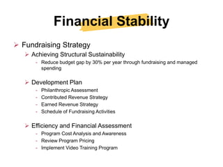 Financial Stability
 Fundraising Strategy
    Achieving Structural Sustainability
       - Reduce budget gap by 30% per year through fundraising and managed
         spending

    Development Plan
       -   Philanthropic Assessment
       -   Contributed Revenue Strategy
       -   Earned Revenue Strategy
       -   Schedule of Fundraising Activities

    Efficiency and Financial Assessment
       - Program Cost Analysis and Awareness
       - Review Program Pricing
       - Implement Video Training Program
 