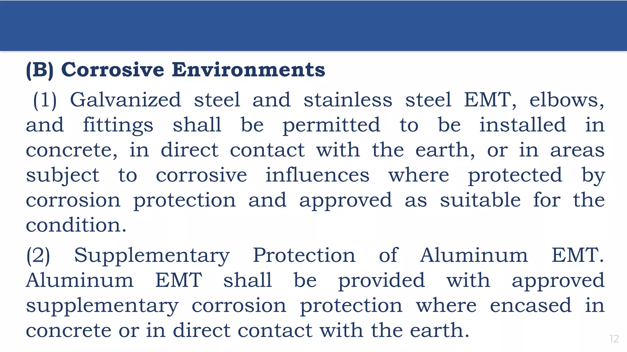 12
(B) Corrosive Environments
(1) Galvanized steel and stainless steel EMT, elbows,
and fittings shall be permitted to be installed in
concrete, in direct contact with the earth, or in areas
subject to corrosive influences where protected by
corrosion protection and approved as suitable for the
condition.
(2) Supplementary Protection of Aluminum EMT.
Aluminum EMT shall be provided with approved
supplementary corrosion protection where encased in
concrete or in direct contact with the earth.
 