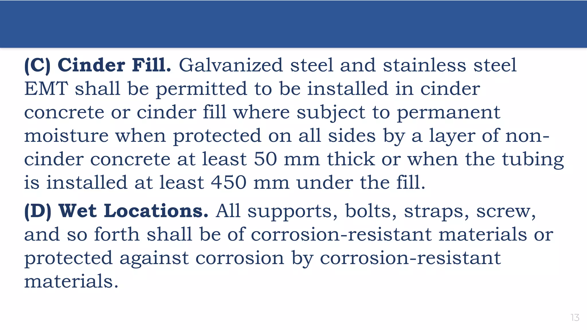 13
(C) Cinder Fill. Galvanized steel and stainless steel
EMT shall be permitted to be installed in cinder
concrete or cinder fill where subject to permanent
moisture when protected on all sides by a layer of non-
cinder concrete at least 50 mm thick or when the tubing
is installed at least 450 mm under the fill.
(D) Wet Locations. All supports, bolts, straps, screw,
and so forth shall be of corrosion-resistant materials or
protected against corrosion by corrosion-resistant
materials.
 