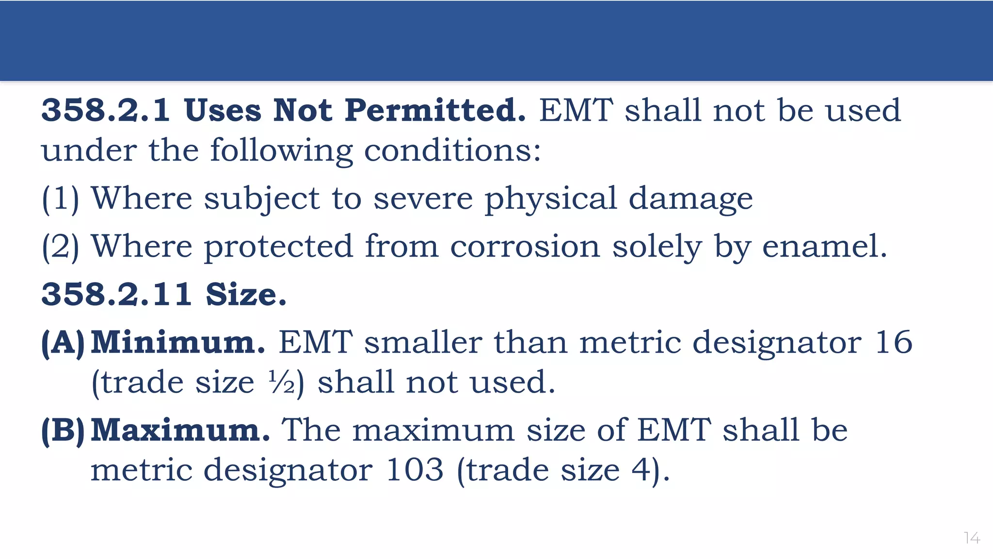 14
358.2.1 Uses Not Permitted. EMT shall not be used
under the following conditions:
(1) Where subject to severe physical damage
(2) Where protected from corrosion solely by enamel.
358.2.11 Size.
(A)Minimum. EMT smaller than metric designator 16
(trade size ½) shall not used.
(B)Maximum. The maximum size of EMT shall be
metric designator 103 (trade size 4).
 