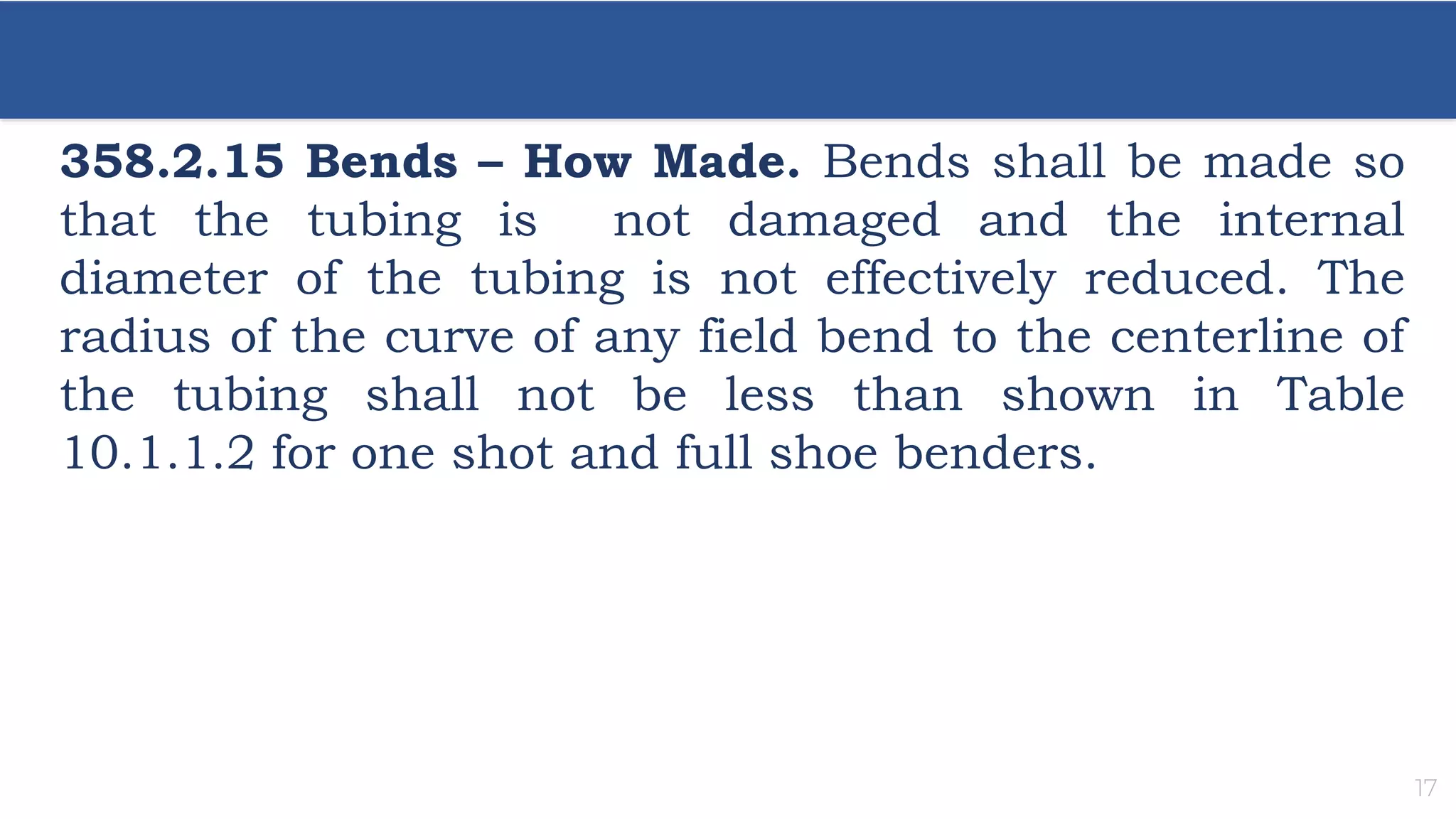 17
358.2.15 Bends – How Made. Bends shall be made so
that the tubing is not damaged and the internal
diameter of the tubing is not effectively reduced. The
radius of the curve of any field bend to the centerline of
the tubing shall not be less than shown in Table
10.1.1.2 for one shot and full shoe benders.
 