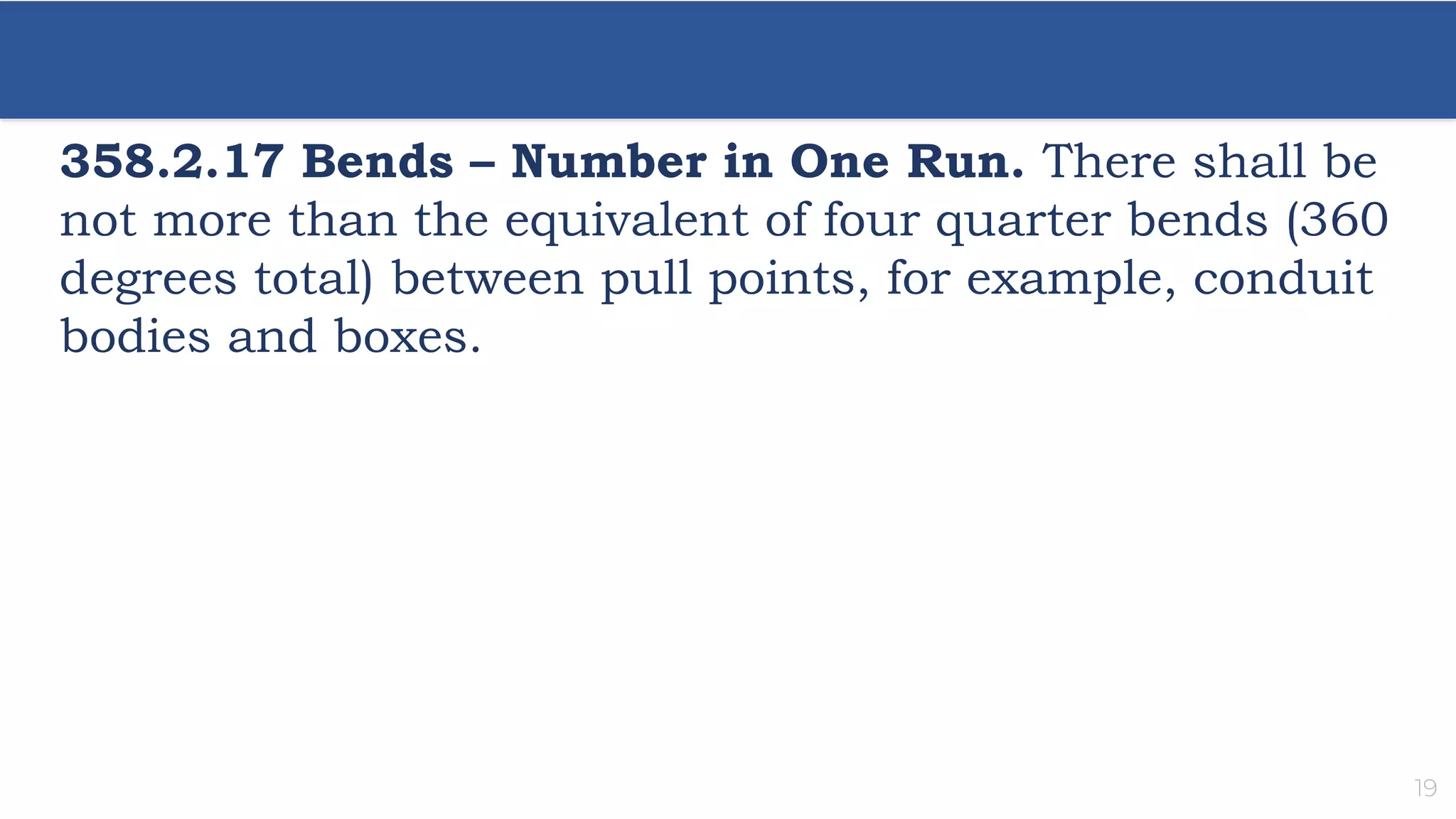 19
358.2.17 Bends – Number in One Run. There shall be
not more than the equivalent of four quarter bends (360
degrees total) between pull points, for example, conduit
bodies and boxes.
 