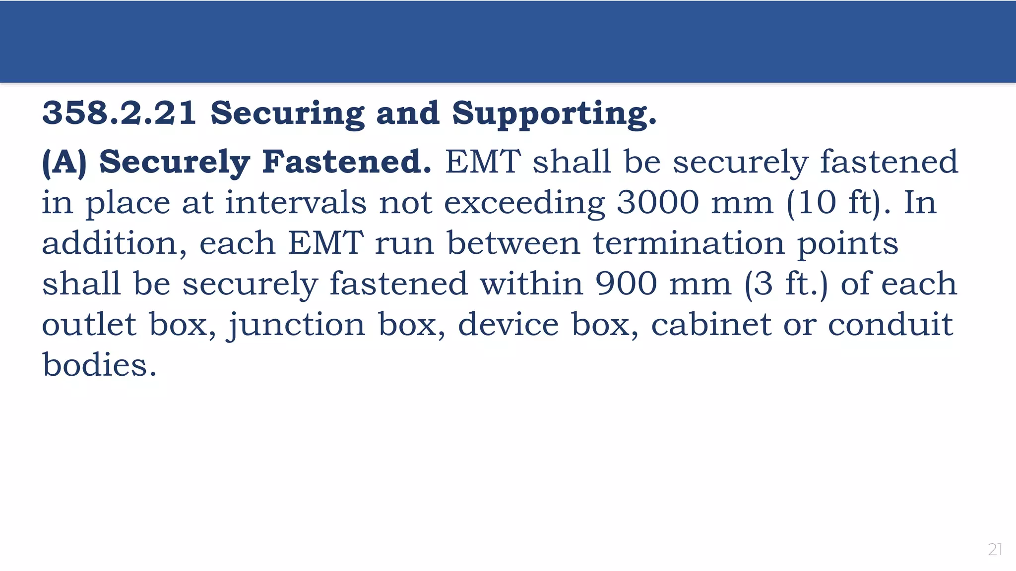 21
358.2.21 Securing and Supporting.
(A) Securely Fastened. EMT shall be securely fastened
in place at intervals not exceeding 3000 mm (10 ft). In
addition, each EMT run between termination points
shall be securely fastened within 900 mm (3 ft.) of each
outlet box, junction box, device box, cabinet or conduit
bodies.
 