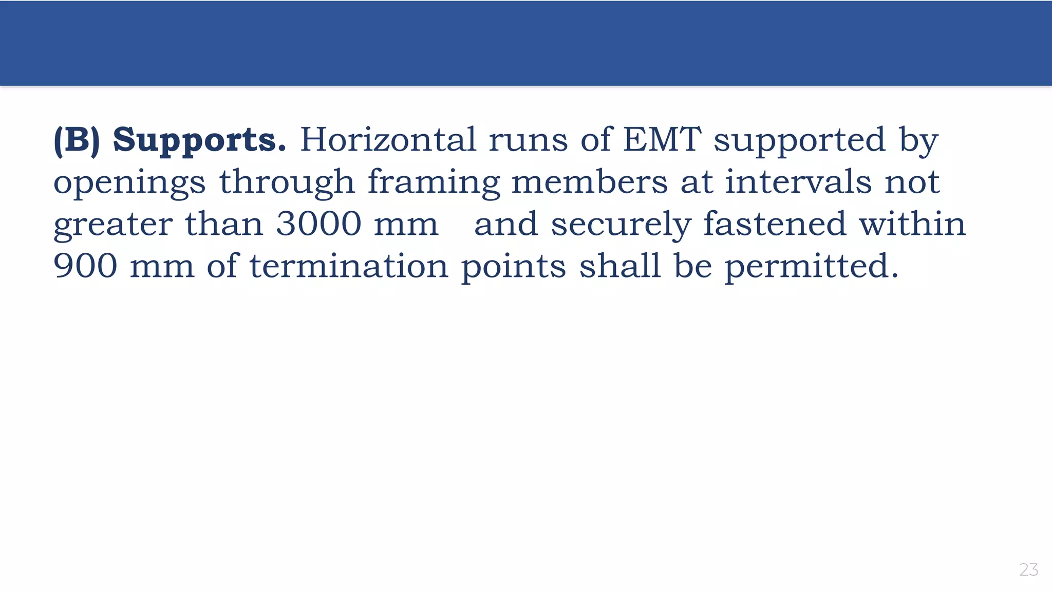 23
(B) Supports. Horizontal runs of EMT supported by
openings through framing members at intervals not
greater than 3000 mm and securely fastened within
900 mm of termination points shall be permitted.
 