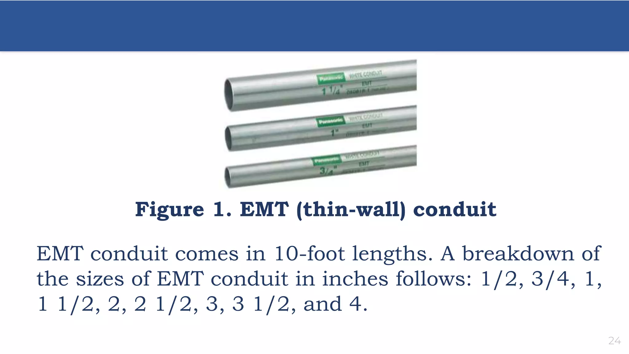 24
Figure 1. EMT (thin-wall) conduit
EMT conduit comes in 10-foot lengths. A breakdown of
the sizes of EMT conduit in inches follows: 1/2, 3/4, 1,
1 1/2, 2, 2 1/2, 3, 3 1/2, and 4.
 